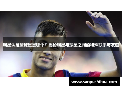 明星认足球球星是哪个？揭秘明星与球星之间的特殊联系与友谊