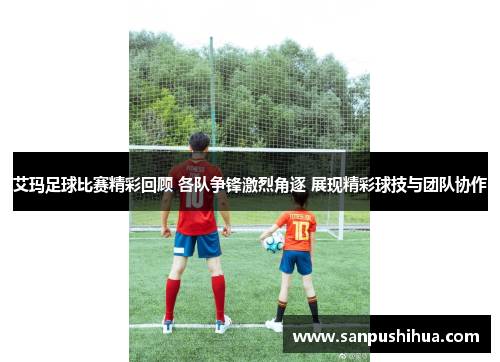 艾玛足球比赛精彩回顾 各队争锋激烈角逐 展现精彩球技与团队协作
